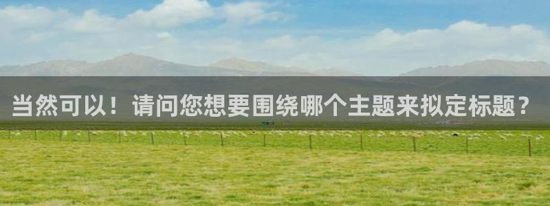 易游体育官方入口入口在哪里：当然可以！请问您想要围绕哪个主题